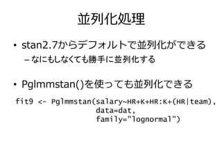 並列化処理
• stan2.7からデフォルトで並列化ができる
– なにもしなくても勝手に並列化する
• Pglmmstan()を使っても並列化できる
fit9 <- Pglmmstan(salary~HR+K+HR:K+(HR|team),
data=dat,
family="lognormal")
 