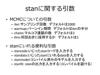 stanに関する引数
• MCMCについての引数
– iter:サンプリング回数 デフォルトは2000
– warmup:バーンイン期間 デフォルトはiterの半分
– chains:マルコフ連鎖の数 デフォルトは2
– thin:何回おきに採用するか デフォルトは1
• stanにいれる便利な引数
– stancode:いじったstanコードを入力する
– standata:いじったstanにいれるdataを入力する
– stanmodel:コンパイル済みのモデルを入力する
– stanfit：stanの出力を入力する（コンパイルを避ける）
 