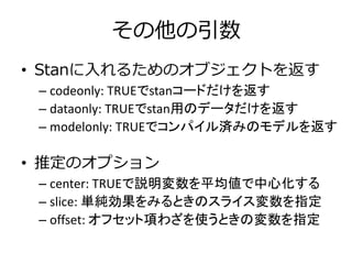 その他の引数
• Stanに入れるためのオブジェクトを返す
– codeonly: TRUEでstanコードだけを返す
– dataonly: TRUEでstan用のデータだけを返す
– modelonly: TRUEでコンパイル済みのモデルを返す
• 推定のオプション
– center: TRUEで説明変数を平均値で中心化する
– slice: 単純効果をみるときのスライス変数を指定
– offset: オフセット項わざを使うときの変数を指定
 