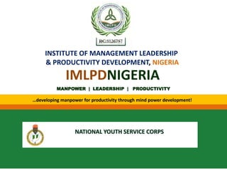 INSTITUTE OF MANAGEMENT LEADERSHIP
& PRODUCTIVITY DEVELOPMENT, NIGERIA
MANPOWER | LEADERSHIP | PRODUCTIVITY
…developing manpower for productivity through mind power development!
IMLPDNIGERIA
RC:1126757
NATIONAL YOUTH SERVICE CORPS
 