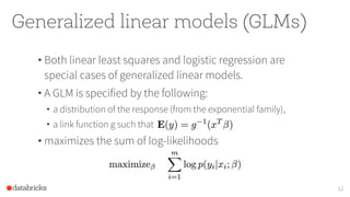 Generalized linear models (GLMs)
• Both linear least squares and logistic regression are
special cases of generalized linear models.
• A GLM is specified by the following:
• a distribution of the response (from the exponential family),
• a link function g such that
• maximizes the sum of log-likelihoods
12
 