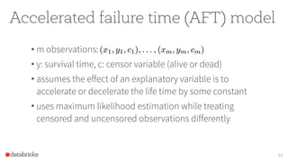 Accelerated failure time (AFT) model
• m observations:
• y: survival time, c: censor variable (alive or dead)
• assumes the effect of an explanatory variable is to
accelerate or decelerate the life time by some constant
• uses maximum likelihood estimation while treating
censored and uncensored observations differently
14
 