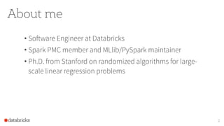 About me
• Software Engineer at Databricks
• Spark PMC member and MLlib/PySpark maintainer
• Ph.D. from Stanford on randomized algorithms for large-
scale linear regression problems
2
 