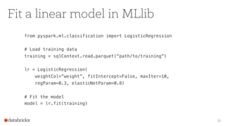 Fit a linear model in MLlib
from pyspark.ml.classification import LogisticRegression
# Load training data
training = sqlContext.read.parquet(“path/to/training“)
lr = LogisticRegression(
weightCol=“weight”, fitIntercept=False, maxIter=10,
regParam=0.3, elasticNetParam=0.8)
# Fit the model
model = lr.fit(training)
20
 