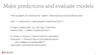 Make predictions and evaluate models
from pyspark.ml.evaluation import BinaryClassificationEvaluator
test = sqlContext.read.parquet(“path/to/test“)
# make predictions by calling transform
predictions = model.tranform(test)
# create a binary classification evaluator
evaluator = BinaryClassificationEvaluator(
metricName=“areaUnderROC”)
evaulator.evaluate(predictions)
21
 