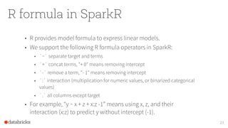 R formula in SparkR
23
• R provides model formula to express linear models.
• We support the following R formula operators in SparkR:
• `~` separate target and terms
• `+` concat terms, "+ 0" means removing intercept
• `-` remove a term, "- 1" means removing intercept
• `:` interaction (multiplication for numeric values, or binarized categorical
values)
• `.` all columns except target
• For example, “y ~ x + z + x:z -1” means using x, z, and their
interaction (x:z) to predict y without intercept (-1).
 