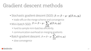 Gradient descent methods
• Stochastic gradient descent (SGD):
• trade-offs on the merge scheme and convergence
• Mini-batch SGD:
• hard to sample mini-batches efficiently
• communication overhead on merging gradients
• Batch gradient descent:
• slow convergence
27
 
