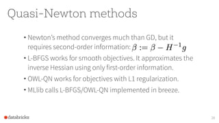Quasi-Newton methods
• Newton’s method converges much than GD, but it
requires second-order information:
• L-BFGS works for smooth objectives. It approximates the
inverse Hessian using only first-order information.
• OWL-QN works for objectives with L1 regularization.
• MLlib calls L-BFGS/OWL-QN implemented in breeze.
28
 