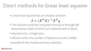 Direct methods for linear least squares
• Linear least squares has an analytic solution:
• The solution could be computed directly or through QR
factorization, both of which are implemented in Spark.
• requires only a single pass
• efficient when the number of features is small (<4000)
• provides R-like model summary statistics
29
 