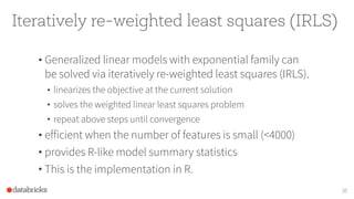 Iteratively re-weighted least squares (IRLS)
• Generalized linear models with exponential family can
be solved via iteratively re-weighted least squares (IRLS).
• linearizes the objective at the current solution
• solves the weighted linear least squares problem
• repeat above steps until convergence
• efficient when the number of features is small (<4000)
• provides R-like model summary statistics
• This is the implementation in R.
30
 