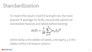 Standardization
To match the result in both R and glmnet, the most
popular R package for GLMs, we provide options to
standardize features and labels before training: 
 
 
 
where delta is the stddev of labels, and sigma_j is the
stddev of the j-th feature column.
32
 