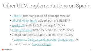 Other GLM implementations on Spark
• CoCoA+: communication-efficient optimization
• LIBLINEAR for Spark: a Spark port of LIBLINEAR
• sparkGLM: an R-like GLM package for Spark
• TFOCS for Spark: first-order conic solvers for Spark
• General-purpose packages that implement GLMs
• aerosolve, DistML, sparkling-water, thunder, zen, etc
• … and more on Spark Packages
35
 