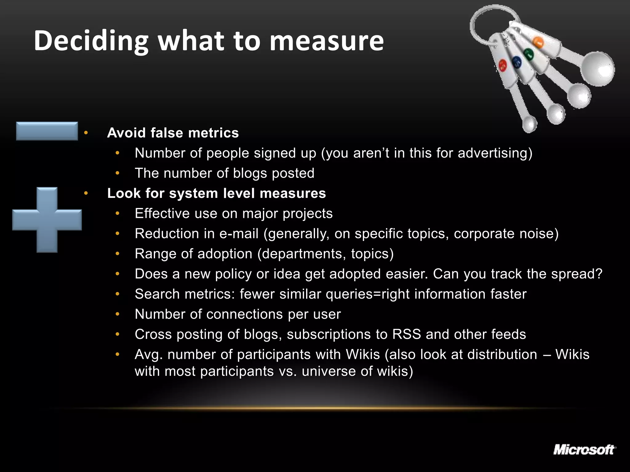 Deciding what to measure

   •   Avoid false metrics
        • Number of people signed up (you aren’t in this for advertising)
        • The number of blogs posted
   •   Look for system level measures
        • Effective use on major projects
        • Reduction in e-mail (generally, on specific topics, corporate noise)
        • Range of adoption (departments, topics)
        • Does a new policy or idea get adopted easier. Can you track the spread?
        • Search metrics: fewer similar queries=right information faster
        • Number of connections per user
        • Cross posting of blogs, subscriptions to RSS and other feeds
        • Avg. number of participants with Wikis (also look at distribution – Wikis
          with most participants vs. universe of wikis)
 