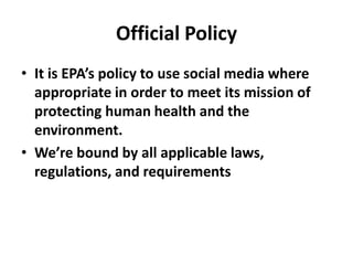 Official Policy
• It is EPA’s policy to use social media where
  appropriate in order to meet its mission of
  protecting human health and the
  environment.
• We’re bound by all applicable laws,
  regulations, and requirements
 