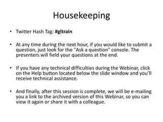 Housekeeping
• Twitter Hash Tag: #gltrain

• At any time during the next hour, if you would like to submit a
  question, just look for the "Ask a question" console. The
  presenters will field your questions at the end.

• If you have any technical difficulties during the Webinar, click
  on the Help button located below the slide window and you’ll
  receive technical assistance.

• And finally, after this session is complete, we will be e-mailing
  you a link to the archived version of this Webinar, so you can
  view it again or share it with a colleague.
 
