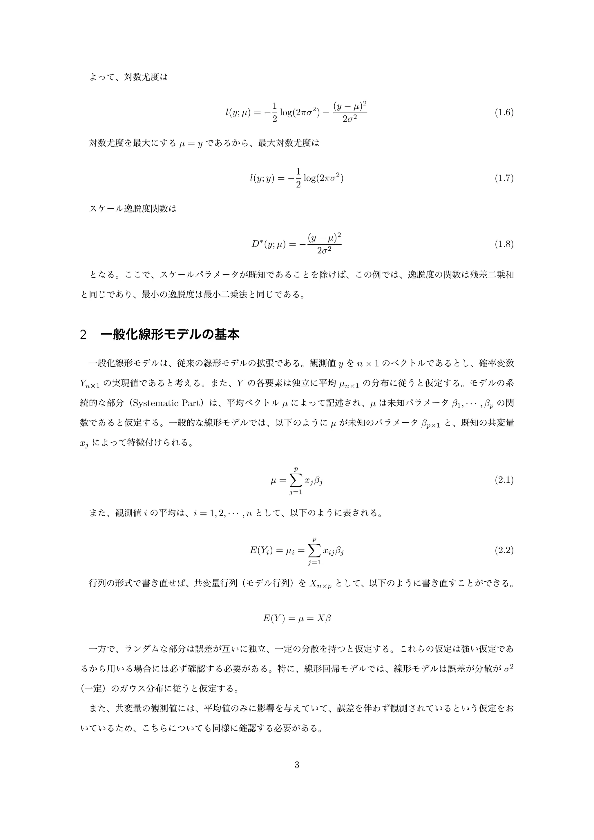 よって、対数尤度は
l(y; µ) = −
1
2
log(2πσ2
) −
(y − µ)2
2σ2
(1.6)
対数尤度を最大にする µ = y であるから、最大対数尤度は
l(y; y) = −
1
2
log(2πσ2
) (1.7)
スケール逸脱度関数は
D∗
(y; µ) = −
(y − µ)2
2σ2
(1.8)
となる。ここで、スケールパラメータが既知であることを除けば、この例では、逸脱度の関数は残差二乗和
と同じであり、最小の逸脱度は最小二乗法と同じである。
2 一般化線形モデルの基本
一般化線形モデルは、従来の線形モデルの拡張である。観測値 y を n × 1 のベクトルであるとし、確率変数
Yn×1 の実現値であると考える。また、Y の各要素は独立に平均 µn×1 の分布に従うと仮定する。モデルの系
統的な部分（Systematic Part）は、平均ベクトル µ によって記述され、µ は未知パラメータ β1, · · · , βp の関
数であると仮定する。一般的な線形モデルでは、以下のように µ が未知のパラメータ βp×1 と、既知の共変量
xj によって特徴付けられる。
µ =
p
j=1
xjβj (2.1)
また、観測値 i の平均は、i = 1, 2, · · · , n として、以下のように表される。
E(Yi) = µi =
p
j=1
xijβj (2.2)
行列の形式で書き直せば、共変量行列（モデル行列）を Xn×p として、以下のように書き直すことができる。
E(Y ) = µ = Xβ
一方で、ランダムな部分は誤差が互いに独立、一定の分散を持つと仮定する。これらの仮定は強い仮定であ
るから用いる場合には必ず確認する必要がある。特に、線形回帰モデルでは、線形モデルは誤差が分散が σ2
（一定）のガウス分布に従うと仮定する。
また、共変量の観測値には、平均値のみに影響を与えていて、誤差を伴わず観測されているという仮定をお
いているため、こちらについても同様に確認する必要がある。
3
 