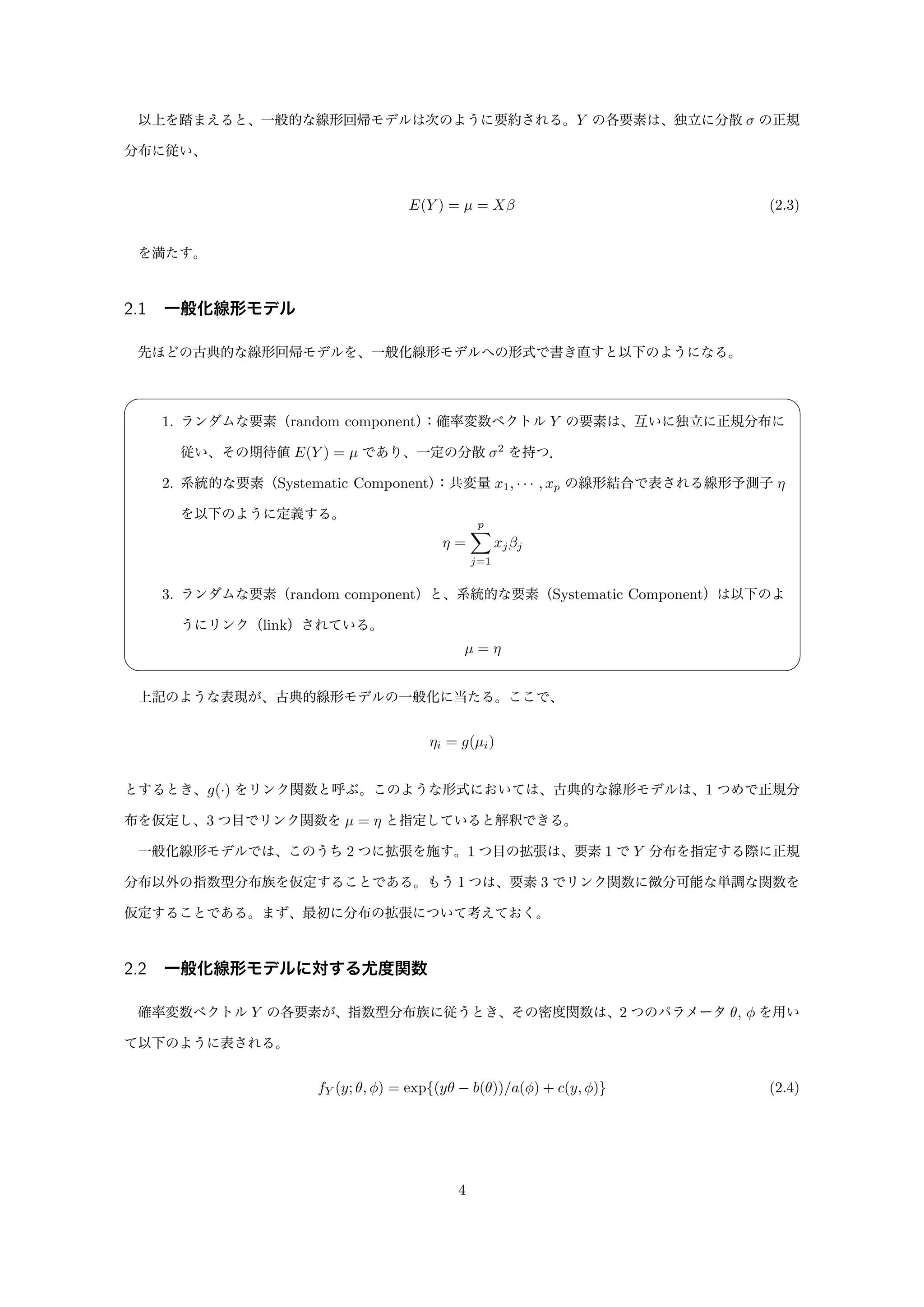 以上を踏まえると、一般的な線形回帰モデルは次のように要約される。Y の各要素は、独立に分散 σ の正規
分布に従い、
E(Y ) = µ = Xβ (2.3)
を満たす。
2.1 一般化線形モデル
先ほどの古典的な線形回帰モデルを、一般化線形モデルへの形式で書き直すと以下のようになる。
✓ ✏
1. ランダムな要素（random component）：確率変数ベクトル Y の要素は、互いに独立に正規分布に
従い、その期待値 E(Y ) = µ であり、一定の分散 σ2
を持つ．
2. 系統的な要素（Systematic Component）：共変量 x1, · · · , xp の線形結合で表される線形予測子 η
を以下のように定義する。
η =
p
j=1
xjβj
3. ランダムな要素（random component）と、系統的な要素（Systematic Component）は以下のよ
うにリンク（link）されている。
µ = η
✒ ✑
上記のような表現が、古典的線形モデルの一般化に当たる。ここで、
ηi = g(µi)
とするとき、g(·) をリンク関数と呼ぶ。このような形式においては、古典的な線形モデルは、1 つめで正規分
布を仮定し、3 つ目でリンク関数を µ = η と指定していると解釈できる。
一般化線形モデルでは、このうち 2 つに拡張を施す。1 つ目の拡張は、要素 1 で Y 分布を指定する際に正規
分布以外の指数型分布族を仮定することである。もう１つは、要素 3 でリンク関数に微分可能な単調な関数を
仮定することである。まず、最初に分布の拡張について考えておく。
2.2 一般化線形モデルに対する尤度関数
確率変数ベクトル Y の各要素が、指数型分布族に従うとき、その密度関数は、2 つのパラメータ θ, φ を用い
て以下のように表される。
fY (y; θ, φ) = exp{(yθ − b(θ))/a(φ) + c(y, φ)} (2.4)
4
 