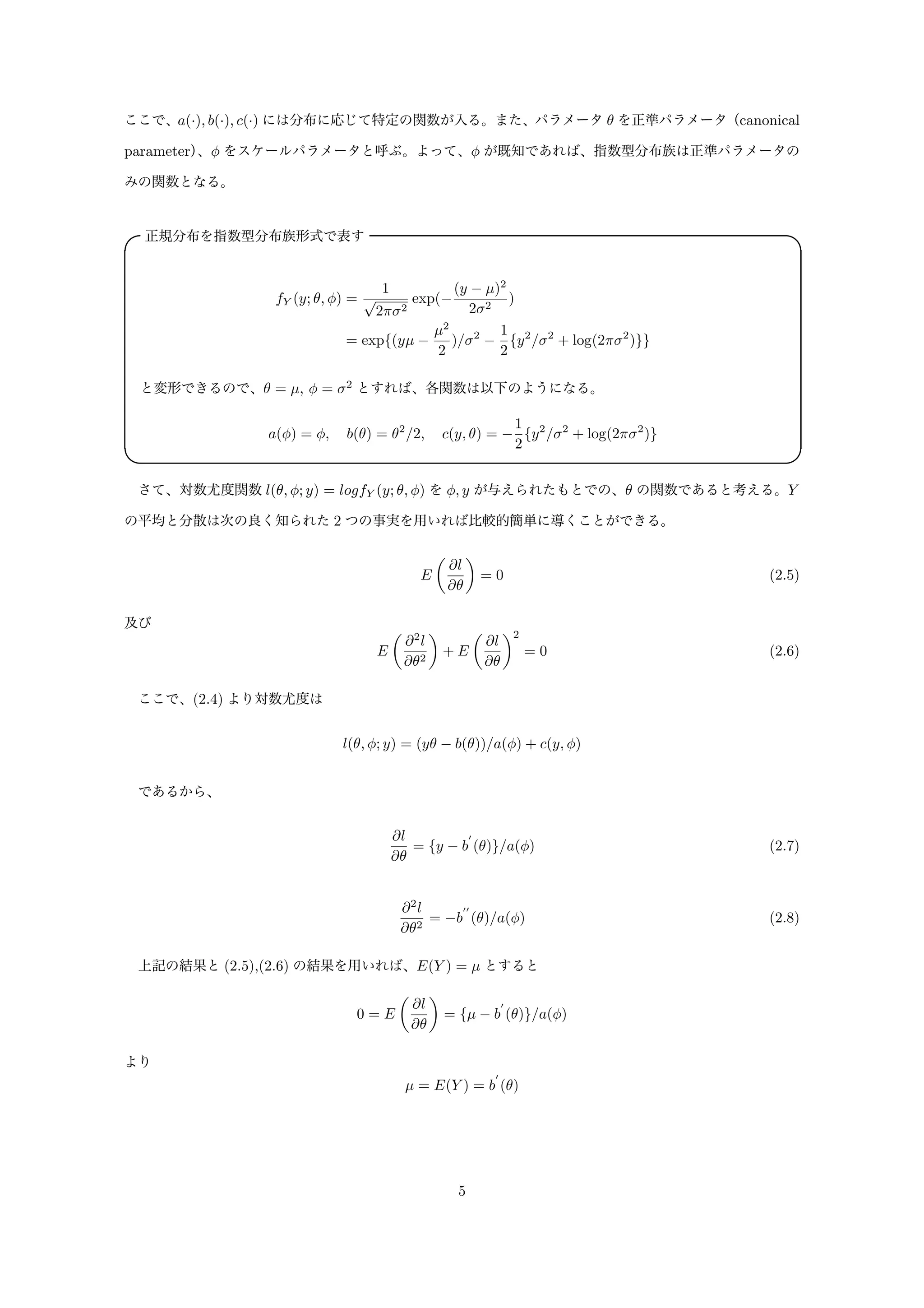 ここで、a(·), b(·), c(·) には分布に応じて特定の関数が入る。また、パラメータ θ を正準パラメータ（canonical
parameter）、φ をスケールパラメータと呼ぶ。よって、φ が既知であれば、指数型分布族は正準パラメータの
みの関数となる。
正規分布を指数型分布族形式で表す✓ ✏
fY (y; θ, φ) =
1
√
2πσ2
exp(−
(y − µ)2
2σ2
)
= exp{(yµ −
µ2
2
)/σ2
−
1
2
{y2
/σ2
+ log(2πσ2
)}}
と変形できるので、θ = µ, φ = σ2
とすれば、各関数は以下のようになる。
a(φ) = φ, b(θ) = θ2
/2, c(y, θ) = −
1
2
{y2
/σ2
+ log(2πσ2
)}
✒ ✑
さて、対数尤度関数 l(θ, φ; y) = logfY (y; θ, φ) を φ, y が与えられたもとでの、θ の関数であると考える。Y
の平均と分散は次の良く知られた 2 つの事実を用いれば比較的簡単に導くことができる。
E
∂l
∂θ
= 0 (2.5)
及び
E
∂2
l
∂θ2
+ E
∂l
∂θ
2
= 0 (2.6)
ここで、(2.4) より対数尤度は
l(θ, φ; y) = (yθ − b(θ))/a(φ) + c(y, φ)
であるから、
∂l
∂θ
= {y − b
′
(θ)}/a(φ) (2.7)
∂2
l
∂θ2
= −b
′′
(θ)/a(φ) (2.8)
上記の結果と (2.5),(2.6) の結果を用いれば、E(Y ) = µ とすると
0 = E
∂l
∂θ
= {µ − b
′
(θ)}/a(φ)
より
µ = E(Y ) = b
′
(θ)
5
 