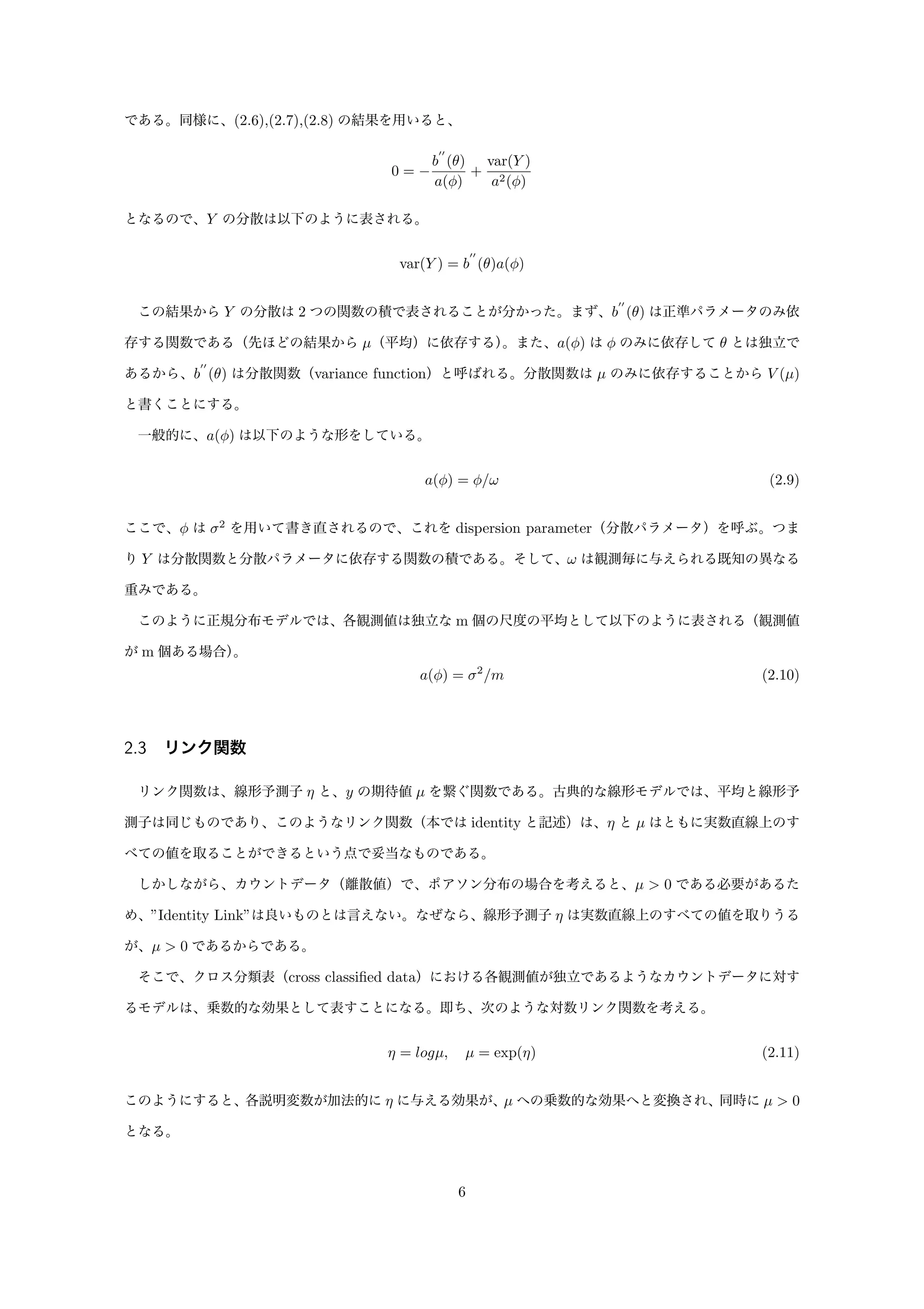 である。同様に、(2.6),(2.7),(2.8) の結果を用いると、
0 = −
b
′′
(θ)
a(φ)
+
var(Y )
a2(φ)
となるので、Y の分散は以下のように表される。
var(Y ) = b
′′
(θ)a(φ)
この結果から Y の分散は 2 つの関数の積で表されることが分かった。まず、b
′′
(θ) は正準パラメータのみ依
存する関数である（先ほどの結果から µ（平均）に依存する）。また、a(φ) は φ のみに依存して θ とは独立で
あるから、b
′′
(θ) は分散関数（variance function）と呼ばれる。分散関数は µ のみに依存することから V (µ)
と書くことにする。
一般的に、a(φ) は以下のような形をしている。
a(φ) = φ/ω (2.9)
ここで、φ は σ2
を用いて書き直されるので、これを dispersion parameter（分散パラメータ）を呼ぶ。つま
り Y は分散関数と分散パラメータに依存する関数の積である。そして、ω は観測毎に与えられる既知の異なる
重みである。
このように正規分布モデルでは、各観測値は独立な m 個の尺度の平均として以下のように表される（観測値
が m 個ある場合）。
a(φ) = σ2
/m (2.10)
2.3 リンク関数
リンク関数は、線形予測子 η と、y の期待値 µ を繋ぐ関数である。古典的な線形モデルでは、平均と線形予
測子は同じものであり、このようなリンク関数（本では identity と記述）は、η と µ はともに実数直線上のす
べての値を取ることができるという点で妥当なものである。
しかしながら、カウントデータ（離散値）で、ポアソン分布の場合を考えると、µ > 0 である必要があるた
め、”Identity Link”は良いものとは言えない。なぜなら、線形予測子 η は実数直線上のすべての値を取りうる
が、µ > 0 であるからである。
そこで、クロス分類表（cross classiﬁed data）における各観測値が独立であるようなカウントデータに対す
るモデルは、乗数的な効果として表すことになる。即ち、次のような対数リンク関数を考える。
η = logµ, µ = exp(η) (2.11)
このようにすると、各説明変数が加法的に η に与える効果が、µ への乗数的な効果へと変換され、同時に µ > 0
となる。
6
 
