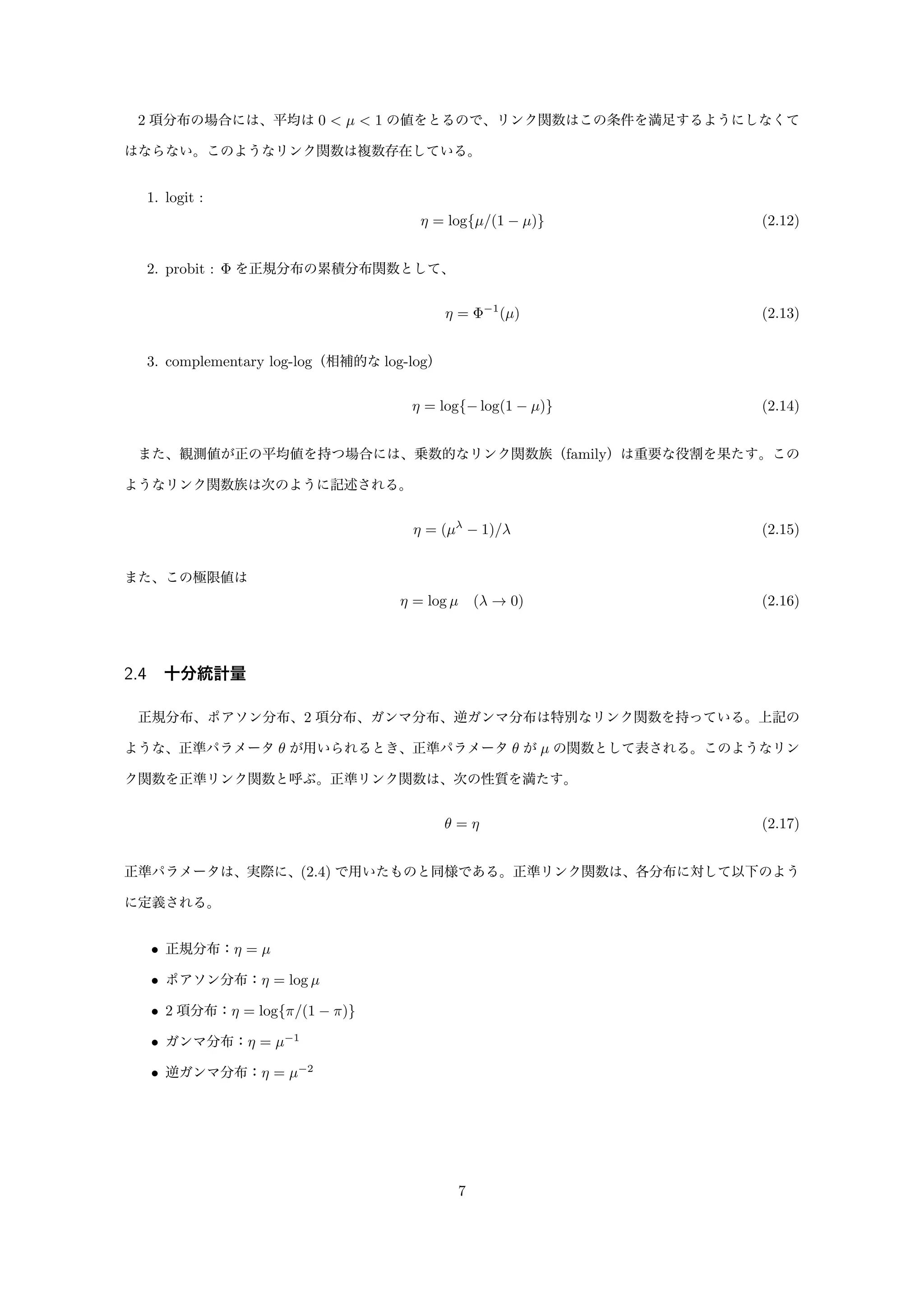 2 項分布の場合には、平均は 0 < µ < 1 の値をとるので、リンク関数はこの条件を満足するようにしなくて
はならない。このようなリンク関数は複数存在している。
1. logit :
η = log{µ/(1 − µ)} (2.12)
2. probit : Φ を正規分布の累積分布関数として、
η = Φ−1
(µ) (2.13)
3. complementary log-log（相補的な log-log）
η = log{− log(1 − µ)} (2.14)
また、観測値が正の平均値を持つ場合には、乗数的なリンク関数族（family）は重要な役割を果たす。この
ようなリンク関数族は次のように記述される。
η = (µλ
− 1)/λ (2.15)
また、この極限値は
η = log µ (λ → 0) (2.16)
2.4 十分統計量
正規分布、ポアソン分布、2 項分布、ガンマ分布、逆ガンマ分布は特別なリンク関数を持っている。上記の
ような、正準パラメータ θ が用いられるとき、正準パラメータ θ が µ の関数として表される。このようなリン
ク関数を正準リンク関数と呼ぶ。正準リンク関数は、次の性質を満たす。
θ = η (2.17)
正準パラメータは、実際に、(2.4) で用いたものと同様である。正準リンク関数は、各分布に対して以下のよう
に定義される。
• 正規分布：η = µ
• ポアソン分布：η = log µ
• 2 項分布：η = log{π/(1 − π)}
• ガンマ分布：η = µ−1
• 逆ガンマ分布：η = µ−2
7
 