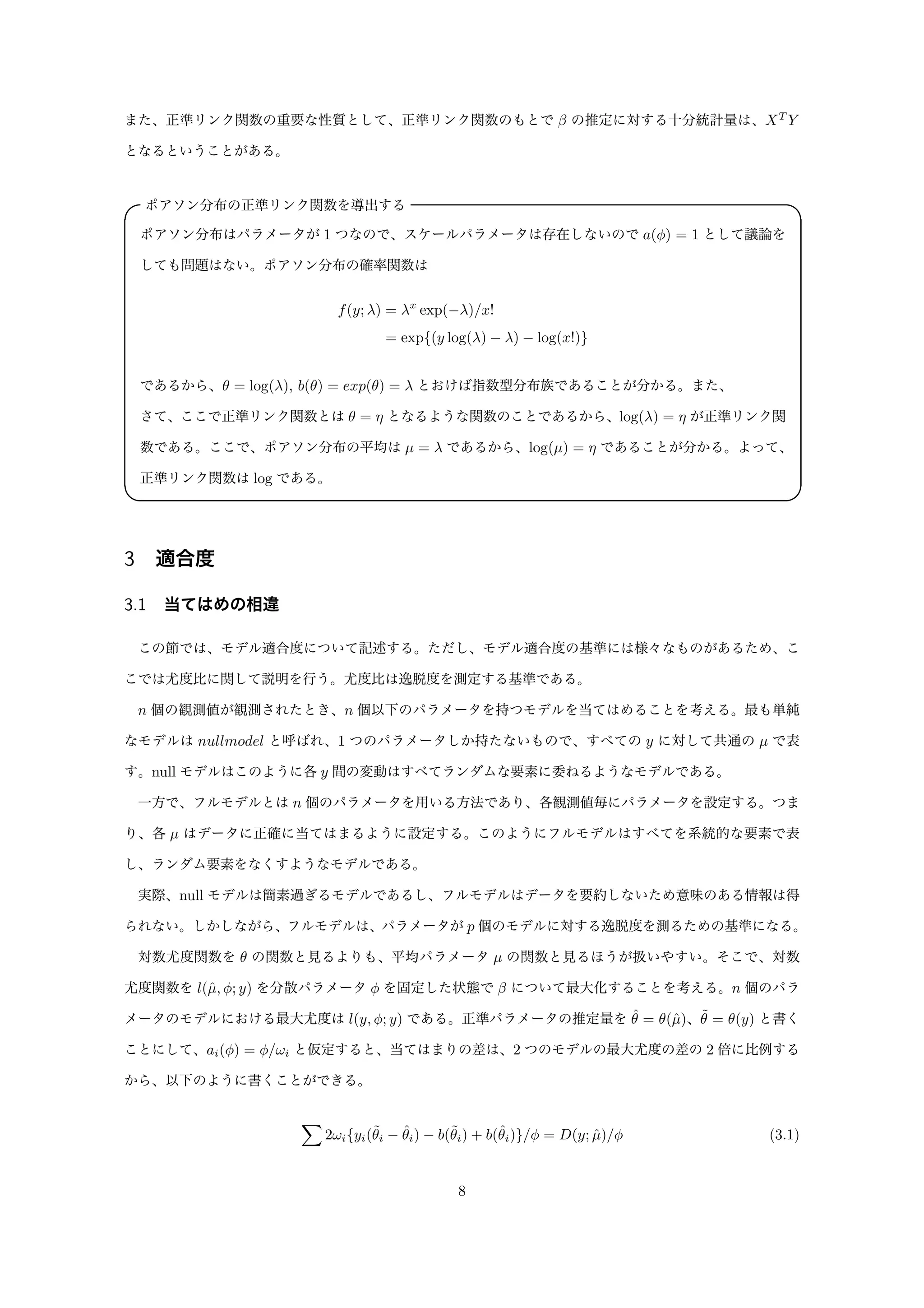 また、正準リンク関数の重要な性質として、正準リンク関数のもとで β の推定に対する十分統計量は、XT
Y
となるということがある。
ポアソン分布の正準リンク関数を導出する✓ ✏
ポアソン分布はパラメータが 1 つなので、スケールパラメータは存在しないので a(φ) = 1 として議論を
しても問題はない。ポアソン分布の確率関数は
f(y; λ) = λx
exp(−λ)/x!
= exp{(y log(λ) − λ) − log(x!)}
であるから、θ = log(λ), b(θ) = exp(θ) = λ とおけば指数型分布族であることが分かる。また、
さて、ここで正準リンク関数とは θ = η となるような関数のことであるから、log(λ) = η が正準リンク関
数である。ここで、ポアソン分布の平均は µ = λ であるから、log(µ) = η であることが分かる。よって、
正準リンク関数は log である。
✒ ✑
3 適合度
3.1 当てはめの相違
この節では、モデル適合度について記述する。ただし、モデル適合度の基準には様々なものがあるため、こ
こでは尤度比に関して説明を行う。尤度比は逸脱度を測定する基準である。
n 個の観測値が観測されたとき、n 個以下のパラメータを持つモデルを当てはめることを考える。最も単純
なモデルは nullmodel と呼ばれ、1 つのパラメータしか持たないもので、すべての y に対して共通の µ で表
す。null モデルはこのように各 y 間の変動はすべてランダムな要素に委ねるようなモデルである。
一方で、フルモデルとは n 個のパラメータを用いる方法であり、各観測値毎にパラメータを設定する。つま
り、各 µ はデータに正確に当てはまるように設定する。このようにフルモデルはすべてを系統的な要素で表
し、ランダム要素をなくすようなモデルである。
実際、null モデルは簡素過ぎるモデルであるし、フルモデルはデータを要約しないため意味のある情報は得
られない。しかしながら、フルモデルは、パラメータが p 個のモデルに対する逸脱度を測るための基準になる。
対数尤度関数を θ の関数と見るよりも、平均パラメータ µ の関数と見るほうが扱いやすい。そこで、対数
尤度関数を l(ˆµ, φ; y) を分散パラメータ φ を固定した状態で β について最大化することを考える。n 個のパラ
メータのモデルにおける最大尤度は l(y, φ; y) である。正準パラメータの推定量を ˆθ = θ(ˆµ)、˜θ = θ(y) と書く
ことにして、ai(φ) = φ/ωi と仮定すると、当てはまりの差は、2 つのモデルの最大尤度の差の 2 倍に比例する
から、以下のように書くことができる。
2ωi{yi(˜θi − ˆθi) − b(˜θi) + b(ˆθi)}/φ = D(y; ˆµ)/φ (3.1)
8
 