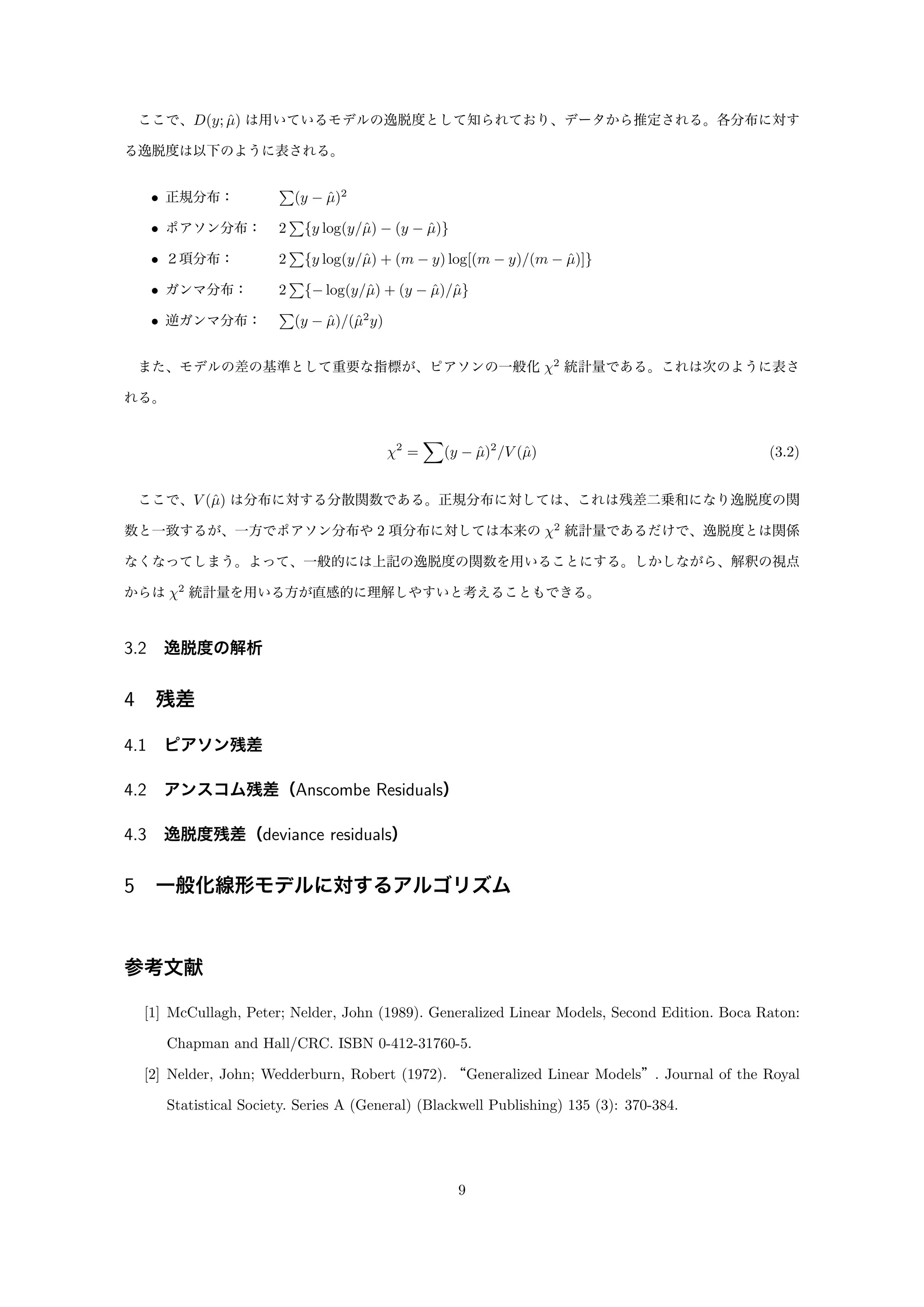 ここで、D(y; ˆµ) は用いているモデルの逸脱度として知られており、データから推定される。各分布に対す
る逸脱度は以下のように表される。
• 正規分布：    (y − ˆµ)2
• ポアソン分布：  2 {y log(y/ˆµ) − (y − ˆµ)}
• ２項分布：    2 {y log(y/ˆµ) + (m − y) log[(m − y)/(m − ˆµ)]}
• ガンマ分布：   2 {− log(y/ˆµ) + (y − ˆµ)/ˆµ}
• 逆ガンマ分布：  (y − ˆµ)/(ˆµ2
y)
また、モデルの差の基準として重要な指標が、ピアソンの一般化 χ2
統計量である。これは次のように表さ
れる。
χ2
= (y − ˆµ)2
/V (ˆµ) (3.2)
ここで、V (ˆµ) は分布に対する分散関数である。正規分布に対しては、これは残差二乗和になり逸脱度の関
数と一致するが、一方でポアソン分布や 2 項分布に対しては本来の χ2
統計量であるだけで、逸脱度とは関係
なくなってしまう。よって、一般的には上記の逸脱度の関数を用いることにする。しかしながら、解釈の視点
からは χ2
統計量を用いる方が直感的に理解しやすいと考えることもできる。
3.2 逸脱度の解析
4 残差
4.1 ピアソン残差
4.2 アンスコム残差（Anscombe Residuals）
4.3 逸脱度残差（deviance residuals）
5 一般化線形モデルに対するアルゴリズム
参考文献
[1] McCullagh, Peter; Nelder, John (1989). Generalized Linear Models, Second Edition. Boca Raton:
Chapman and Hall/CRC. ISBN 0-412-31760-5.
[2] Nelder, John; Wedderburn, Robert (1972). “Generalized Linear Models”. Journal of the Royal
Statistical Society. Series A (General) (Blackwell Publishing) 135 (3): 370-384.
9
 
