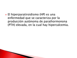  El hiperparatiroidismo (HP) es una
enfermedad que se caracteriza por la
producción autónoma de parathormonona
(PTH) elevada, en la cual hay hipercalcemia.
 