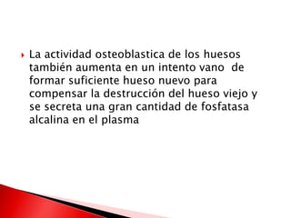  La actividad osteoblastica de los huesos
también aumenta en un intento vano de
formar suficiente hueso nuevo para
compensar la destrucción del hueso viejo y
se secreta una gran cantidad de fosfatasa
alcalina en el plasma
 