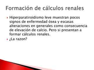  Hiperparatiroidismo leve muestran pocos
signos de enfermedad ósea y escasas
alteraciones en generales como consecuencia
de elevación de calcio. Pero si presentan a
formar cálculos renales.
 ¿La razon?
 