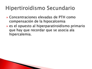  Concentraciones elevadas de PTH como
compensación de la hipocalcemia
 es el opuesto al hiperparatiroidismo primario
que hay que recordar que se asocia ala
hipercalemia.
 