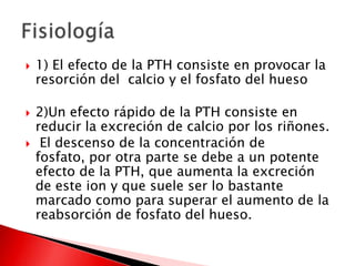  1) El efecto de la PTH consiste en provocar la
resorción del calcio y el fosfato del hueso
 2)Un efecto rápido de la PTH consiste en
reducir la excreción de calcio por los riñones.
 El descenso de la concentración de
fosfato, por otra parte se debe a un potente
efecto de la PTH, que aumenta la excreción
de este ion y que suele ser lo bastante
marcado como para superar el aumento de la
reabsorción de fosfato del hueso.
 