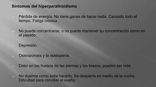 Síntomas del hiperparatiroidismo
→ Pérdida de energía. No tiene ganas de hacer nada. Cansado todo el
tiempo. Fatiga crónica.
→ No puede concentrarse, o no puede mantener su concentración como en
el pasado.
→ Depresión.
→ Osteoporosis y la osteopenia.
→ Dolor en los huesos de las piernas y los brazos, pueden ser más.
→ No duerme como solía hacerlo. Se despierta en medio de la noche.
Dificultad para conciliar el sueño.
 