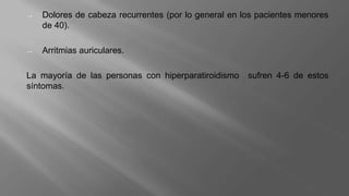 → Dolores de cabeza recurrentes (por lo general en los pacientes menores
de 40).
→ Arritmias auriculares.
La mayoría de las personas con hiperparatiroidismo sufren 4-6 de estos
síntomas.
 