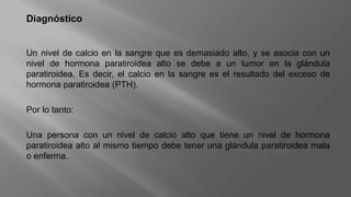 Diagnóstico
Un nivel de calcio en la sangre que es demasiado alto, y se asocia con un
nivel de hormona paratiroidea alto se debe a un tumor en la glándula
paratiroidea. Es decir, el calcio en la sangre es el resultado del exceso de
hormona paratiroidea (PTH).
Por lo tanto:
Una persona con un nivel de calcio alto que tiene un nivel de hormona
paratiroidea alto al mismo tiempo debe tener una glándula paratiroidea mala
o enferma.
 