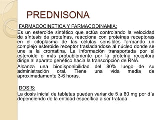 Efectos adversos por periodos prolongados:Aumento de pesoHuesos frágiles (osteoporosis)Cambios de humorCataratasGlaucomaAdelgazamiento de la piel y susceptibilidad a moretonesInsomnioPresión altaNiveles elevados de azúcarSíndrome de Cushing (aumento de peso, piel delgada, debilidad muscular, huesos frágiles).Fármacos usados en:Artritis reumatoide