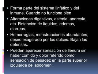  Forma parte del sistema linfático y del
inmune. Cuando no funciona bien
 Alteraciones digestivas, astenia, anorexia,
etc. Retención de líquidos, edemas,
diarreas.
 Hemorragias, menstruaciones abundantes,
deseo exagerado por los dulces. Bajan las
defensas.
 Pueden aparecer sensación de llenura sin
haber comido y dolor referido como
sensación de pesadez en la parte superior
izquierda del abdomen.
 