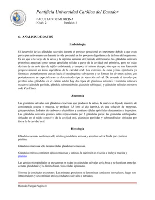 Pontificia Universidad Católica del Ecuador
                FACULTAD DE MEDICINA
                Nivel: 2      Paralelo: 1



6.- ANALISIS DE DATOS

                                               Embriología

El desarrollo de las glándulas salivales durante el periodo gestacional es importante debido a que estas
participan activamente en durante la vida postnatal en los procesos digestivos y de defensa del organismo.
Es así que a lo largo de la sexta y la séptima semanas del periodo embrionario, las glándulas salivales
primitivas aparecen como yemas epiteliales sólidas a partir de la cavidad oral primitiva, pero no todas
derivan de un solo tipo de tejido embrionario y tampoco al mismo tiempo, sino que se van formando
progresivamente en áreas específicas de la cavidad oral. Los extremos de estas yemas epiteliales ya
formadas posteriormente crecen hacia el mesénquima subyacente y se forman los diversos acinos que
posteriormente se especializaran en determinado tipo de secreción salival. De acuerdo al tamaño que
prentan estas glándulas en el estado adulto hay dos tipos de glándulas salivales: Glándulas salivales
mayores (glándula parótida, glándula submandibular, glándula sublingual) y glándulas salivales menores
o de Von Ebner.

                                                Anatomía

Las glándulas salivales son glándulas exocrinas que producen la saliva, la cual es un líquido incoloro de
consistencia acuosa o mucosa, se produce 1,5 litro al día (aprox.), es una solución de proteínas,
glucoproteínas, hidratos de carbono y electrólitos y contiene células epiteliales descamadas y leucocitos.
Las glándulas salivales grandes están representadas por 3 glándulas pares: las glándulas sublinguales:
ubicadas en el tejido conectivo de la cavidad oral, glándulas parótidas y submandibular: ubicadas por
fuera de la cavidad oral.

                                                Histología

Glándulas serosas contienen sólo células glandulares serosas y secretan saliva fluida que contiene
ptialina.

Glándulas mucosas sólo tienen células glandulares mucosas.

Glándulas mixtas contienen células mucosas y serosas, la secreción es viscosa e incluye mucina y
ptialina.

Las células mioepiteliales se encuentran en todas las glándulas salivales de la boca y se localizan entre las
células glandulares y la lámina basal. Son células aplanadas.

Sistema de conductos excretores. Las primeras porciones se denominan conductos intercalares, luego son
intralobulares y se continúan en los conductos salivales o estriados.


Damián VargasPágina 3
 