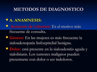 METODOS DE DIAGNOSTICO







A. ANAMNESIS:
Aumento de volumen: Es el motivo más
frecuente de consulta.
Género: En las mujeres es más frecuente la
sialoadenopatía linfoepitelial benigna.
Dolor: está presente en la sialoadenitis aguda y
sialolitiasis. Los tumores malignos pueden
presentarse con dolor o ser indoloros.

 