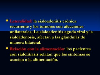 



Lateralidad: la sialoadenitis crónica
recurrente y los tumores son afecciones
unilaterales. La sialoadenitis aguda viral y la
sialoadenosis, afectan a las glándulas de
manera bilateral.
Relación con la alimentación: los pacientes
con sialolitiasis relatan que los síntomas se
asocian a la alimentación.

 