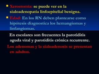 Xerostomía: se puede ver en la
sialoadenopatía linfoepitelial benigna.
 Edad: En los RN deben plantearse como
hipótesis diagnostica los hemangiomas y
linfangiomas.
En escolares son frecuentes la parotiditis
aguda viral y parotiditis crónica recurrente.
Los adenomas y la sialoadenosis se presentan
en adultos.


 