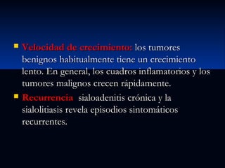 



Velocidad de crecimiento: los tumores
benignos habitualmente tiene un crecimiento
lento. En general, los cuadros inflamatorios y los
tumores malignos crecen rápidamente.
Recurrencia sialoadenitis crónica y la
sialolitiasis revela episodios sintomáticos
recurrentes.

 