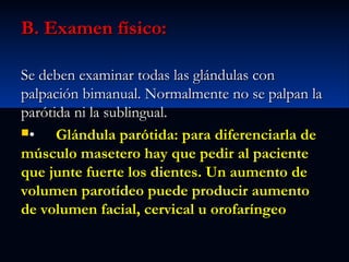 B. Examen físico:
Se deben examinar todas las glándulas con
palpación bimanual. Normalmente no se palpan la
parótida ni la sublingual.
•
Glándula parótida: para diferenciarla de
músculo masetero hay que pedir al paciente
que junte fuerte los dientes. Un aumento de
volumen parotídeo puede producir aumento
de volumen facial, cervical u orofaríngeo

 