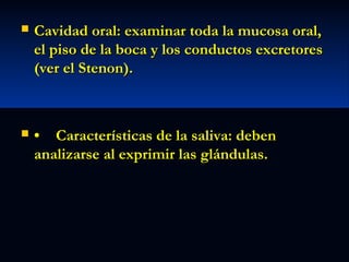 

Cavidad oral: examinar toda la mucosa oral,
el piso de la boca y los conductos excretores
(ver el Stenon).



• Características de la saliva: deben
analizarse al exprimir las glándulas.

 