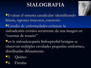 SIALOGRAFIA
Evaluar el sistema canalicular: identificando

litiasis, tapones mucosos, estenosis.
Estudio de enfermedades crónicas: la
sialoadenitis crónica recurrente da una imagen en
“cuentas de rosario”
en la sialoadenopatía linfoepitelial benigna se
observan múltiples cavidades pequeñas uniformes,
distribuidas difusamente.
3. Quistes
4. Fístulas

 