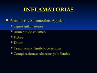 INFLAMATORIAS


Parotiditis y Submaxilitis Aguda:
Signos inflamatorios
 Aumento de volumen
 Fiebre
 Dolor
 Tratamiento: Antibiótico terapia
 Complicaciones: Abscesos y/o fístulas


 
