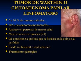 TUMOR DE WARTHIN O
CISTOADENOMA PAPILAR
LINFOMATOSO









5 a 10 % de tumores salivales
70 % de adenomas monomorfos
Aparece en personas de mayor edad
Mas frecuente en varones (5:1)
De consistencia quística que se localiza en la cola de la
parótida.
Puede ser bilateral o multicéntrico
Tratamiento quirúrgico

 