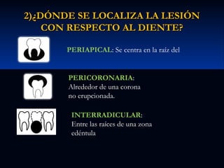 2)¿DÓNDE SE LOCALIZA LA LESIÓN
CON RESPECTO AL DIENTE?
PERIAPICAL: Se centra en la raíz del
diente
PERICORONARIA:
Alrededor de una corona
no erupcionada.
INTERRADICULAR:
Entre las raíces de una zona
edéntula

 