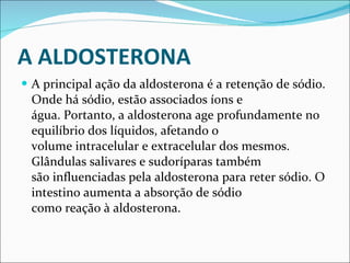 A ALDOSTERONA A principal ação da aldosterona é a retenção de sódio. Onde há sódio, estão associados íons e água. Portanto, a aldosterona age profundamente no equilíbrio dos líquidos, afetando o volume intracelular e extracelular dos mesmos. Glândulas salivares e sudoríparas também são influenciadas pela aldosterona para reter sódio. O intestino aumenta a absorção de sódio como reação à aldosterona. 