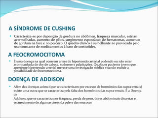 A SÍNDROME DE CUSHING Caracteriza-se por deposição de gordura no abdômen, fraqueza muscular, estrias avermelhadas, aumento de pêlos, surgimento espontâneo de hematomas, aumento de gordura na face e no pescoço. O quadro clínico é semelhante ao provocado pelo uso constante de medicamentos à base de corticóides. A FEOCROMOCITOMA É uma doença na qual ocorrem crises de hipertensão arterial podendo ou não estar acompanhada de dor de cabeça, sudorese e palpitações. Qualquer paciente jovem que apresente hipertensão arterial merece uma investigação médica visando excluir a possibilidade de feocromocitoma. DOENÇA DE ADDISON Além das doenças acima (que se caracterizam por excesso de hormônios das supra-renais) existe uma outra que se caracteriza pela falta dos hormônios das supra-renais. É a Doença de  Addison, que se caracteriza por fraqueza, perda de peso, dores abdominais discretas e escurecimento de algumas áreas da pele e das mucosas 