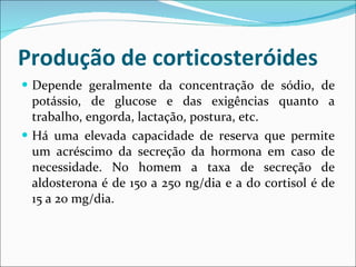 Produção de corticosteróides Depende geralmente da concentração de sódio, de potássio, de glucose e das exigências quanto a trabalho, engorda, lactação, postura, etc. Há uma elevada capacidade de reserva que permite um acréscimo da secreção da hormona em caso de necessidade. No homem a taxa de secreção de aldosterona é de 150 a 250 ng/dia e a do cortisol é de 15 a 20 mg/dia. 